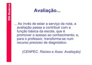 Avaliação...

... Ao invés de estar a serviço da nota, a
   avaliação passa a contribuir com a
   função básica da escola, que é
   promover o acesso ao conhecimento; e,
   para o professor, transforma-se num
   recurso precioso de diagnóstico.

     (CENPEC. Raízes e Asas: Avaliação)
 