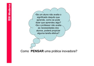 •Se um aluno não avalia o
          significado daquilo que
         aprende, como se pode
        dizer que aprendeu algo?
        •Se o professor não avalia
           as necessidades dos
         alunos, poderá propiciar
          alguma tarefa efetiva?




Como PENSAR uma prática inovadora?
 