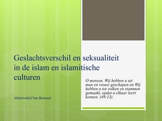 Geslachtsverschil en seksualiteit
in de islam en islamitische
culturen               O mensen, Wij hebben u uit
                             man en vrouw geschapen en Wij
                             hebben u tot volken en stammen
                             gemaakt, opdat u elkaar leert
Abdulwahid Van Bommel        kennen. (49:13).
 