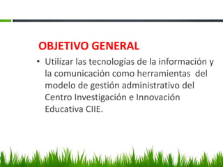 OBJETIVO GENERAL
• Utilizar las tecnologías de la información y
la comunicación como herramientas del
modelo de gestión administrativo del
Centro Investigación e Innovación
Educativa CIIE.
 