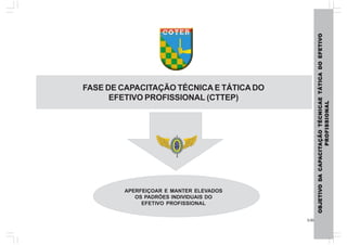 3.00
OBJETIVOBJETIVOBJETIVOBJETIVOBJETIVODODODODODAAAAACAPCAPCAPCAPCAPAAAAACITCITCITCITCITAÇÃOAÇÃOAÇÃOAÇÃOAÇÃOTÉCNICAETÉCNICAETÉCNICAETÉCNICAETÉCNICAETÁTICADOEFETIVTÁTICADOEFETIVTÁTICADOEFETIVTÁTICADOEFETIVTÁTICADOEFETIVOOOOO
PROFISSIONALPROFISSIONALPROFISSIONALPROFISSIONALPROFISSIONAL
APERFEIÇOAR E MANTER ELEVADOS
OS PADRÕES INDIVIDUAIS DO
EFETIVO PROFISSIONAL
FASE DE CAPACITAÇÃO TÉCNICA E TÁTICADO
EFETIVO PROFISSIONAL (CTTEP)
 