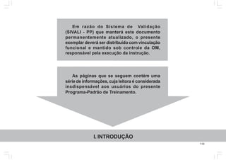 7.00
Em razão do Sistema de Validação
(SIVALI - PP) que manterá este documento
permanentemente atualizado, o presente
exemplar deverá ser distribuído com vinculação
funcional e mantido sob controle da OM,
responsável pela execução da instrução.
As páginas que se seguem contém uma
série de informações, cuja leitora é considerada
insdispensável aos usuários do presente
Programa-Padrão de Treinamento.
I. INTRODUÇÃO
 