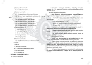 10.00
a. Campo alfanumérico A:
14 - Aviação do Exército
b. Campo numérico B:
01 - OII para todos os pilotos de helicóptero;
02 - OII para todos os pilotos de helicóptero de emprego
geral;
03 - OII específico para piloto de HA-1;
04 - OII específico para piloto de HM-1;
05 - OII específico para piloto de HM-2;
06 - OII específico para piloto de HM-3.
c. Campo alfabético C:
V - vôo visual diurno;
N - vôo visual noturno;
I - vôo por instrumentos;
IT - instrução teórica;
IP - instrução prática.
d. Campo numérico D:
“n” - seqüência numérica que referencia os OII.
2. Exemplo
14/04V-09
14 - Aviação do Exército
04 - OII específico para piloto de HM-1
V - vôo visual diurno
09 - OII numérico 09.
7. NORMAS COMPLEMENTARES
a. Briefing e debriefing
É obrigatória a realização de briefing e debriefing em horário
regulado em PDV, quando se tratar de instrução prática envolvendo
atividade de vôo.
b. Ficha Registro de Vôo (FRV)
1) Nos debriefings dos vôos deverá ser preenchida a Ficha
Registro de Vôo, na qual constará, no mínimo:
- informações sobre a missão (tripulação, tempo de vôo, data,
aeronave, etc);
- nível de desempenho (T, S ou P)
- tipo de vôo quanto ao objetivo (instrução ou aplicação);
- OII cumpridos;
- comentários escritos, o mais detalhado possível, sobre o
desempenho demonstrado pelo piloto em cada manobra;
- avaliação sobre o desempenho do piloto em cada manobra
ouOII;
- as assinaturas dos pilotos atestando estarem cientes do
conteúdo da FRV.
2) Preenchimento da FRV
a) Nos vôos de qualificação ou de recuperação de HT, o IV
deverá preencher a ficha com a finalidade de avaliação do vôo.
b) Nos vôos de manutenção da HT essa ficha será preenchida
pelo CB ou IV para fins de registro de vôo e controle da freqüência mínima
de execução da HT. Nos demais vôos de aplicação, quando for cumprida
uma determinada HT, deverão ser registradas observações para fins de
registro no histórico do piloto.
c) Para os vôos realizados em condições IFR deverá constar
do campo comentários escritos o tempo de vôo realizado dentro de
camada.
 