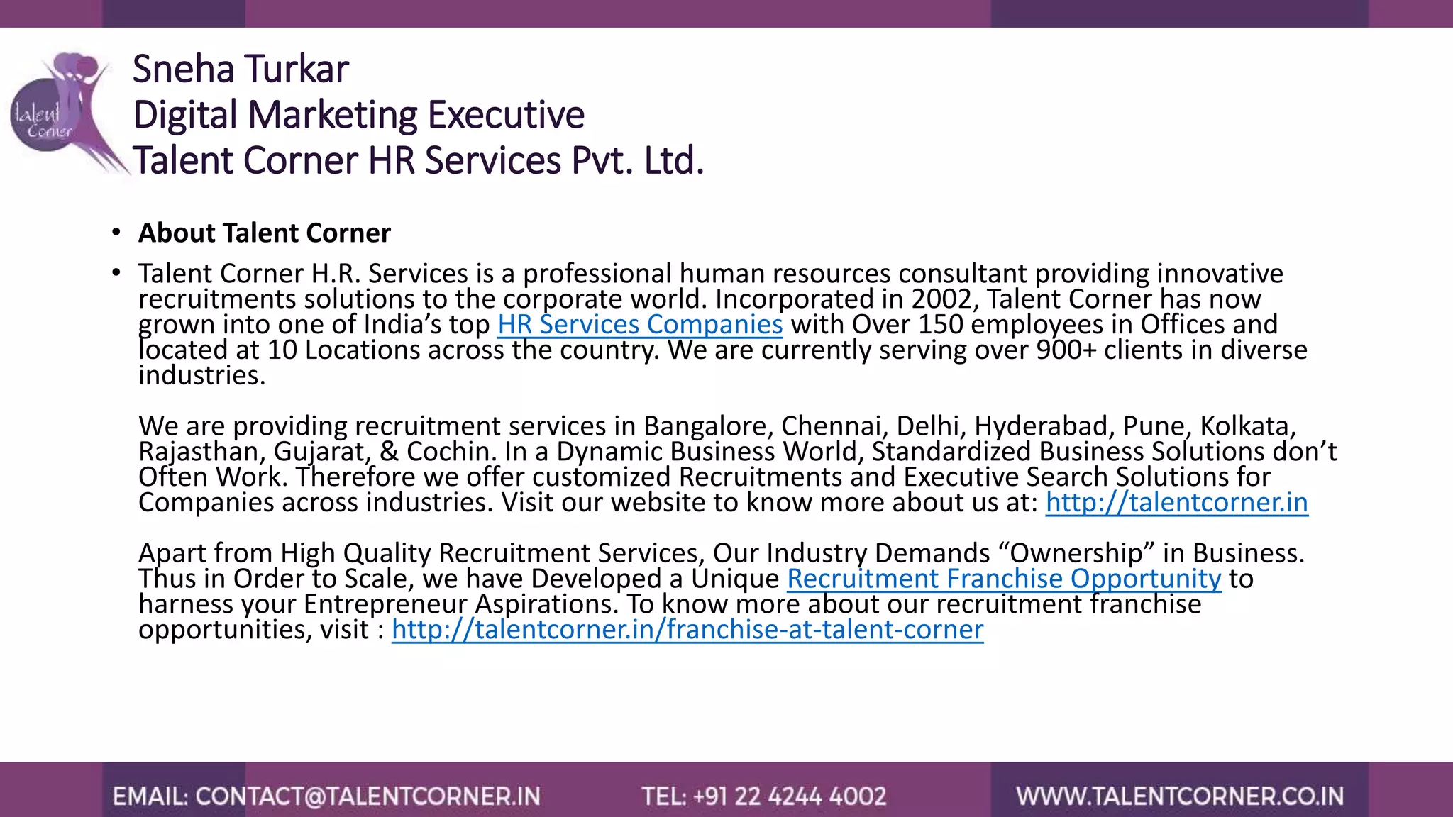 Sneha Turkar
Digital Marketing Executive
Talent Corner HR Services Pvt. Ltd.
• About Talent Corner
• Talent Corner H.R. Services is a professional human resources consultant providing innovative
recruitments solutions to the corporate world. Incorporated in 2002, Talent Corner has now
grown into one of India’s top HR Services Companies with Over 150 employees in Offices and
located at 10 Locations across the country. We are currently serving over 900+ clients in diverse
industries.
We are providing recruitment services in Bangalore, Chennai, Delhi, Hyderabad, Pune, Kolkata,
Rajasthan, Gujarat, & Cochin. In a Dynamic Business World, Standardized Business Solutions don’t
Often Work. Therefore we offer customized Recruitments and Executive Search Solutions for
Companies across industries. Visit our website to know more about us at: http://talentcorner.in
Apart from High Quality Recruitment Services, Our Industry Demands “Ownership” in Business.
Thus in Order to Scale, we have Developed a Unique Recruitment Franchise Opportunity to
harness your Entrepreneur Aspirations. To know more about our recruitment franchise
opportunities, visit : http://talentcorner.in/franchise-at-talent-corner
 