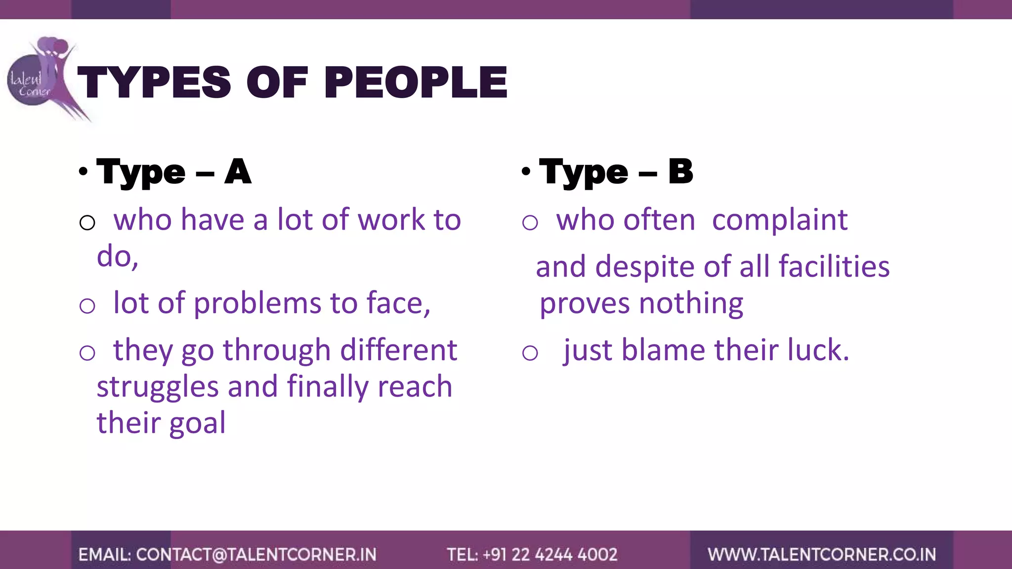 TYPES OF PEOPLE
• Type – A
o who have a lot of work to
do,
o lot of problems to face,
o they go through different
struggles and finally reach
their goal
• Type – B
o who often complaint
and despite of all facilities
proves nothing
o just blame their luck.
 