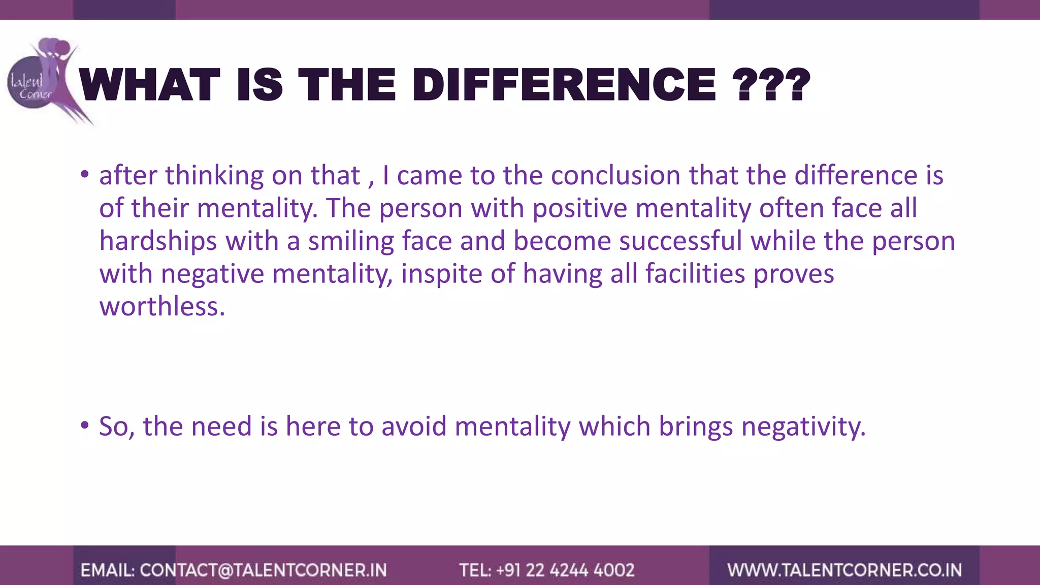 WHAT IS THE DIFFERENCE ???
• after thinking on that , I came to the conclusion that the difference is
of their mentality. The person with positive mentality often face all
hardships with a smiling face and become successful while the person
with negative mentality, inspite of having all facilities proves
worthless.
• So, the need is here to avoid mentality which brings negativity.
 