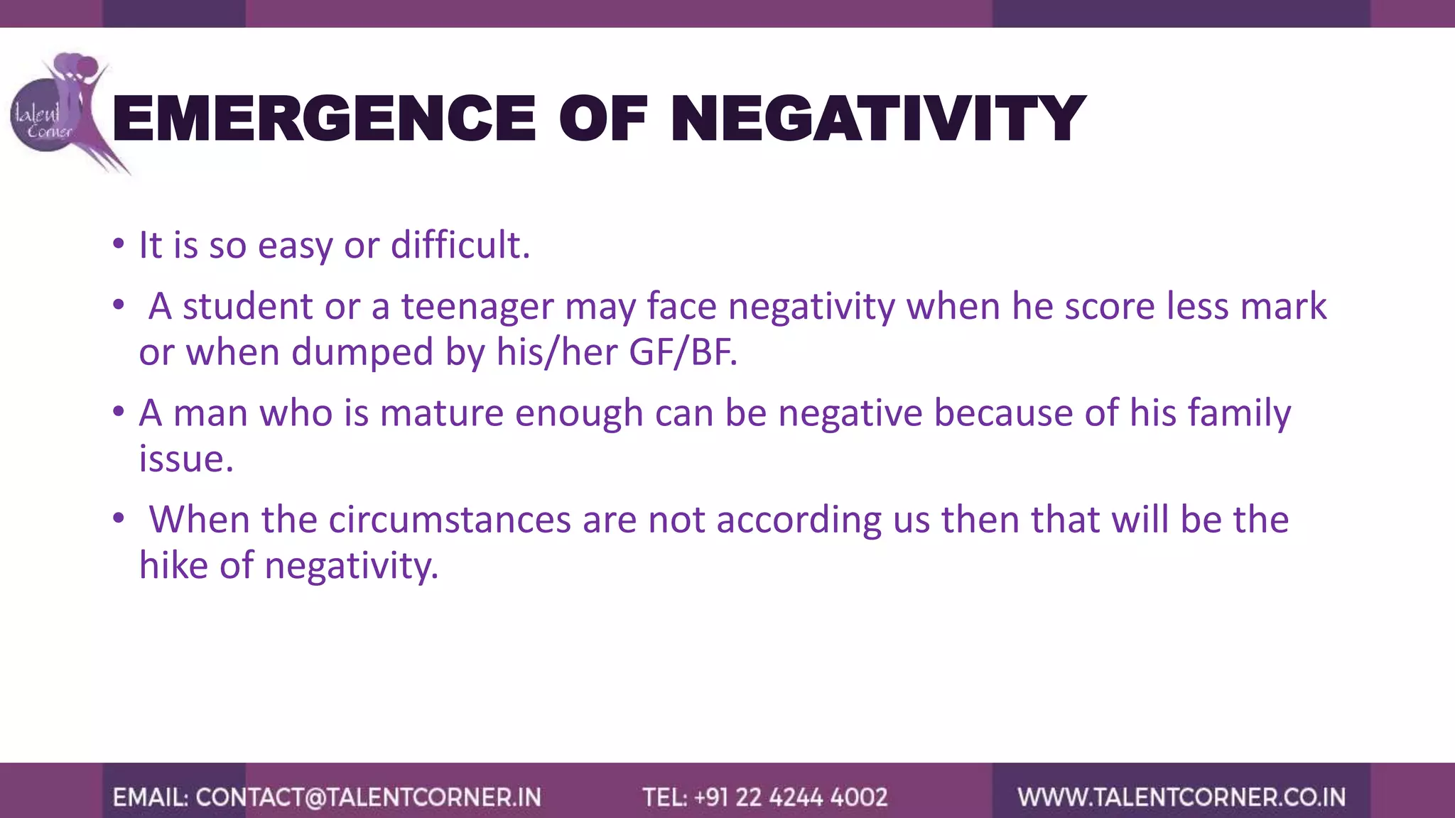 EMERGENCE OF NEGATIVITY
• It is so easy or difficult.
• A student or a teenager may face negativity when he score less mark
or when dumped by his/her GF/BF.
• A man who is mature enough can be negative because of his family
issue.
• When the circumstances are not according us then that will be the
hike of negativity.
 