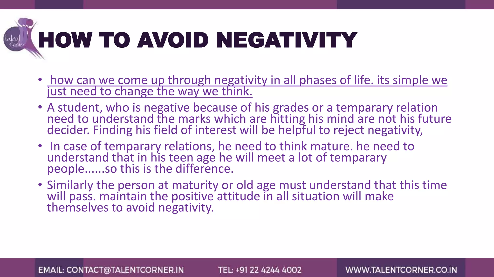 HOW TO AVOID NEGATIVITY
• how can we come up through negativity in all phases of life. its simple we
just need to change the way we think.
• A student, who is negative because of his grades or a temparary relation
need to understand the marks which are hitting his mind are not his future
decider. Finding his field of interest will be helpful to reject negativity,
• In case of temparary relations, he need to think mature. he need to
understand that in his teen age he will meet a lot of temparary
people......so this is the difference.
• Similarly the person at maturity or old age must understand that this time
will pass. maintain the positive attitude in all situation will make
themselves to avoid negativity.
 