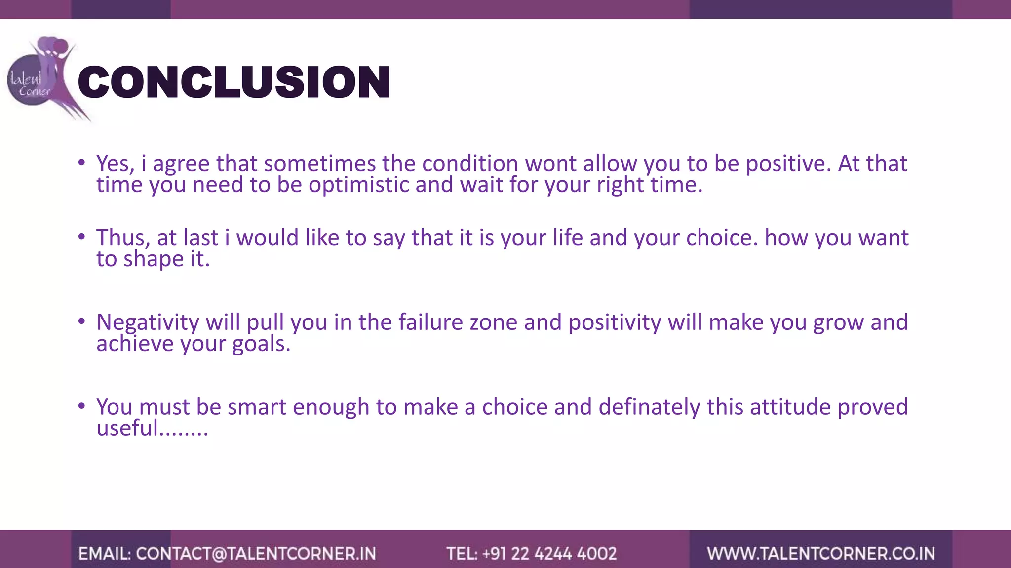 CONCLUSION
• Yes, i agree that sometimes the condition wont allow you to be positive. At that
time you need to be optimistic and wait for your right time.
• Thus, at last i would like to say that it is your life and your choice. how you want
to shape it.
• Negativity will pull you in the failure zone and positivity will make you grow and
achieve your goals.
• You must be smart enough to make a choice and definately this attitude proved
useful........
 