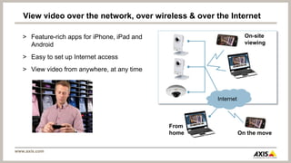 View video over the network, over wireless & over the Internet

   > Feature-rich apps for iPhone, iPad and                       On-site
     Android                                                      viewing

   > Easy to set up Internet access
   > View video from anywhere, at any time



                                                     Internet



                                              From
                                              home              On the move


www.axis.com
 