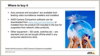 Where to buy it

   > Axis cameras and encoders* are available from
     leading video surveillance resellers and installers
   > AXIS Camera Companion software can be
     downloaded from www.axis.com/companion or
     installed from the product CD included in the box for
     supported Axis network video products.
   > Other equipment – SD cards, switches etc – are
     standard and can be bought off-the-shelf in any
     consumer electronics store




*Verify that the product is AXIS Camera Companion-compatible
www.axis.com
 