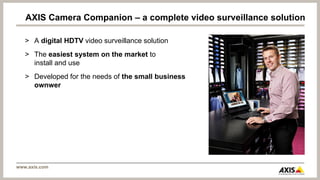 AXIS Camera Companion – a complete video surveillance solution

   > A digital HDTV video surveillance solution
   > The easiest system on the market to
     install and use
   > Developed for the needs of the small business
     ownwer




www.axis.com
 