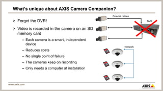 What’s unique about AXIS Camera Companion?
                                                    Coaxial cables

   > Forget the DVR!                                                    DVR


   > Video is recorded in the camera on an SD
     memory card
          – Each camera is a smart, independent
            device
                                                              Network
          – Reduces costs
          – No single point of failure
          – The cameras keep on recording
          – Only needs a computer at installation



www.axis.com
 
