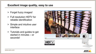 Excellent image quality, easy to use

   > Forget fuzzy images!
   > Full resolution HDTV for
     reliable identification
   > Simple and intuitive user
     interface
   > Tutorials and guides to get
     started in minutes – or
     seconds!




www.axis.com
 