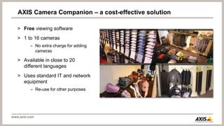 AXIS Camera Companion – a cost-effective solution

   > Free viewing software
   > 1 to 16 cameras
          – No extra charge for adding
            cameras

   > Available in close to 20
     different languages
   > Uses standard IT and network
     equipment
          – Re-use for other purposes




www.axis.com
 