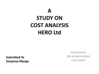 A
STUDY ON
COST ANALYSIS
HERO Ltd
Submitted By
MD AZHAR HUSSIAN
13VU1E0053
Submitted To
Soujanya Mangu
 