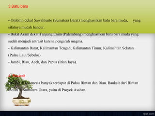 3.Batu bara
- Ombilin dekat Sawahlunto (Sumatera Barat) menghasilkan batu bara muda, yang
sifatnya mudah hancur.
- Bukit Asam dekat Tanjung Enim (Palembang) menghasilkan batu bara muda yang
sudah menjadi antrasit karena pengaruh magma.
- Kalimantan Barat, Kalimantan Tengah, Kalimantan Timur, Kalimantan Selatan
(Pulau Laut/Sebuku)
- Jambi, Riau, Aceh, dan Papua (Irian Jaya).
4. Bauksit
Bauksit di Indonesia banyak terdapat di Pulau Bintan dan Riau. Bauksit dari Bintan
diolah di Sumatera Utara, yaitu di Proyek Asahan.
 