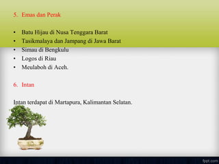 5. Emas dan Perak
• Batu Hijau di Nusa Tenggara Barat
• Tasikmalaya dan Jampang di Jawa Barat
• Simau di Bengkulu
• Logos di Riau
• Meulaboh di Aceh.
6. Intan
Intan terdapat di Martapura, Kalimantan Selatan.
 