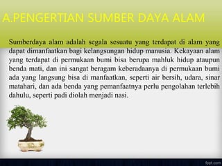 A.PENGERTIAN SUMBER DAYA ALAM
Sumberdaya alam adalah segala sesuatu yang terdapat di alam yang
dapat dimanfaatkan bagi kelangsungan hidup manusia. Kekayaan alam
yang terdapat di permukaan bumi bisa berupa mahluk hidup ataupun
benda mati, dan ini sangat beragam keberadaanya di permukaan bumi
ada yang langsung bisa di manfaatkan, seperti air bersih, udara, sinar
matahari, dan ada benda yang pemanfaatnya perlu pengolahan terlebih
dahulu, seperti padi diolah menjadi nasi.
 