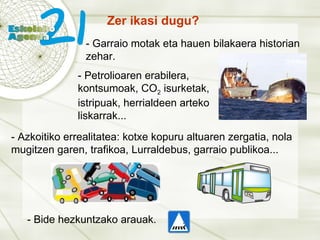 Zer ikasi dugu? - Garraio motak eta hauen bilakaera historian zehar. - Petrolioaren erabilera, kontsumoak, CO 2  isurketak, istripuak, herrialdeen arteko liskarrak... - Azkoitiko errealitatea: kotxe kopuru altuaren zergatia, nola mugitzen garen, trafikoa, Lurraldebus, garraio publikoa... - Bide hezkuntzako arauak. 