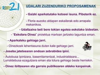 UDALARI ZUZENDURIKO PROPOSAMENAK - Gaizki aparkatutako kotxeei isuna. Piboterik ez. - Aparkaleku gehiago jarri. - Autobusa Ipintzara, baserritarrentzat, industrialdeara... Lurraldebusa ezagutzera eman eta lotura gehiago beste herriekin. - Oinez ibiltzearen eta garraio publikoaren aldeko kanpainak. - Floria auzoko aldapan eskailerak edo arrapala mekanikoa. - Udaltzaina beti bere tokian egotea eskolako bideetan. - “ Eskolara Oinez ” proiektua martxan jartzeko laguntza eman. - Oinezkoek lehentasuna duten kale gehiago jarri. - Joseba jatetxearen ondoan zebrabidea ipini. 