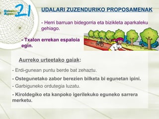 UDALARI ZUZENDURIKO PROPOSAMENAK - Herri barruan bidegorria eta bizikleta aparkaleku gehiago. - Ostegunetako zabor berezien bilketa bi egunetan ipini. - Txalon errekan espaloia egin. - Garbiguneko ordutegia luzatu. - Kiroldegiko eta kanpoko igerilekuko eguneko sarrera merketu. Aurreko urteetako gaiak : - Erdi-gunean puntu berde bat zehaztu. 