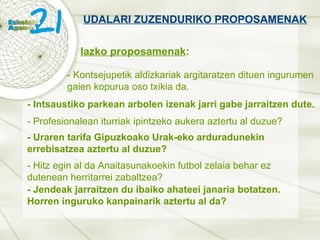 UDALARI ZUZENDURIKO PROPOSAMENAK Iazko proposamenak : - Kontsejupetik aldizkariak argitaratzen dituen ingurumen gaien kopurua oso txikia da. - Intsaustiko parkean arbolen izenak jarri gabe jarraitzen dute. - Profesionalean iturriak ipintzeko aukera aztertu al duzue? - Uraren tarifa Gipuzkoako Urak-eko arduradunekin errebisatzea aztertu al duzue? - Hitz egin al da Anaitasunakoekin futbol zelaia behar ez dutenean herritarrei zabaltzea? - Jendeak jarraitzen du ibaiko ahateei janaria botatzen. Horren inguruko kanpainarik aztertu al da? 