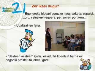 Zer ikasi dugu? - Eguneroko bideari buruzko hausnarketa: espaloi, zoru, seinaleen egoera, pertsonen portaera... - Udaltzainen lana. - “Besteen azalean” ipiniz, ezindu fisikoentzat herria ez dagoela prestatuta jabetu gara. 
