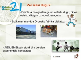 Zer ikasi dugu? - Eskolara nola joaten garen aztertu dugu, oinez joateko ditugun oztopoak ezagutuz. - Bizikleten mundua Orbeako fabrika bisitatuz. - AESLEMEkoak etorri dira beraien esperientzia kontatzera. 