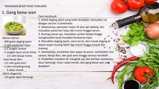 MAKANAN BERAT KHAS THAILAND
1. Gang keow wan
Bahan-bahan:
- 400 gram daging ayam
- 3 sdm pasta kari hijau
- 2,5 cangkir santan
- 2 tangkai daun jeruk limau
- 1/2 sdm kecap manis
atau kecap ikan
- 1/2 sdm gula aren
- 1 sdm minyak goreng
- 3 cabai merah
(diiris diagonal)
- 1/4 gelas daun kemangi
Cara membuat:
1. Ambil daging ayam yang telah disiapkan, kemudian iris
dengan ukuran 3 sentimeter.
2. Selanjutnya, panaskan wajan di atas api sedang, lalu
masukkan pasta kari hijau dan tumis hingga harum.
3. Kurangi panas api, masukkan santan kelapa hingga
menghasilkan kuah masakan berwarna hijau.
4. Masukkan daging ayam, daun jeruk, dan masak daging di
dalam wajan kurang lebih tiga menit hingga empuk dan
matang.
5. Selanjutnya, pindahkan dari wajan ke panci, tambahkan sisa
santan, kecap ikan, dan gula aren hingga semua mendidih.
6. Pindahkan masakan ke mangkok saji dan berikan tambahan
daun kemangi, irisan cabai merah, dan gang keow wan siap
disajikan!
 