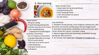 2. Kari panang
Bahan-bahan:
- 350 gram udang
- 75 gram kacang polong beku
- 6 lembar daun jeruk (iris halus)
- 2 sdm minyak goreng
- 1 batang serai (ambil bagian
putihnya, memarkan)
- 1/2 cm lengkuas (memarkan)
- 2 sdt akar ketumbar (cincang)
- 750 ml santan kental
- 1 sdt kulit jeruk lemon parut
- 1 sdm kecap ikan
- 2 sdt gula merah (serut)
- 1 sdt garam
Bahan bumbu halus:
- 5 buah cabai kering (buang bijinya)
- 2 siung bawang putih
- 4 butir bawang merah
- 1 sdm ebi (rendam air panas)
- 1/2 sdt merica
Cara membuat:
1. Panaskan minyak goreng, tumis lengkuas, batang serai, akar
ketumbar, dan bumbu-bumbu halus lainnya hingga harum.
2. Kemudian tuang santan, tambahkan kulit jeruk lemon, gula
merah, kecap ikan, garam, masukkan udang.
3. Masak hingga kental dan berminyak, tambahkan kacang
polong dan daun jeruk iris.
4. Tes rasanya, lalu angkat dan hidangkan di mangkuk saji.
 
