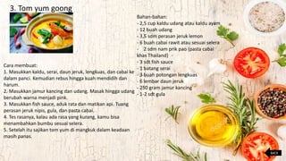 3. Tom yum goong
Bahan-bahan:
- 2,5 cup kaldu udang atau kaldu ayam
- 12 buah udang
- 3,5 sdm perasan jeruk lemon
- 6 buah cabai rawit atau sesuai selera
- 2 sdm nam prik pao (pasta cabai
khas Thailand)
- 3 sdt fish sauce
- 1 batang serai
- 3 buah potongan lengkuas
- 6 lembar daun jeruk
- 250 gram jamur kancing
- 1-2 sdt gula
Cara membuat:
1. Masukkan kaldu, serai, daun jeruk, lengkuas, dan cabai ke
dalam panci. Kemudian rebus hingga kuah mendidih dan
harum.
2. Masukkan jamur kancing dan udang. Masak hingga udang
berubah warna menjadi pink.
3. Masukkan fish sauce, aduk rata dan matikan api. Tuang
perasan jeruk nipis, gula, dan pasta cabai.
4. Tes rasanya, kalau ada rasa yang kurang, kamu bisa
menambahkan bumbu sesuai selera.
5. Setelah itu sajikan tom yum di mangkuk dalam keadaan
masih panas.
BACK
 