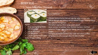 RESEP KUE
1. Talam Tako (Tako Thailand)
Bahan:
• 50 gr tepung hung kwee
• 500 ml santan
• 100 gr gula pasir
• 1/4 sdt garam
• 1 buah jagung manis pipil,
kukus hingga matang
Cara membuat:
Campur semua bahan kecuali jagung, aduk sampai rata.
Masak dengan api sedang sambil diaduk hingga meletup-letup
dan adonan mengental.
Masukkan jagung rebus yang sudah dipipil.
Aduk sampai tercampur rata. Matikan kompor. Diamkan
sebentar hingga uap panasnya hilang, tapi jangan sampai
dingin.
Tuangkan ke dalam cetakan atau takir dari daun pandan.
Dinginkan di suhu ruangan atau di dalam kulkas.
BACK
 