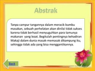 Tanpa campur tangannya dalam meracik bumbu
masakan, sebuah perhelatan akan dinilai tidak sukses
karena tidak berhasil menyuguhkan para tamunya
makanan yang lezat. Begitulah pentingnya kehadiran
Makaji dalam dunia masak-memasak dikampung itu,
sehingga tidak ada yang bisa menggantikannya.
Back
 