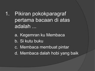 1. Pikiran pokokparagraf
pertama bacaan di atas
adalah ...
a. Kegemran ku Membaca
b. Si kutu buku
c. Membaca membuat pintar
d. Membaca dalah hobi yang baik
 