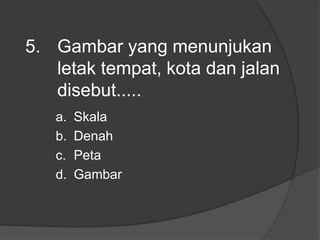 5. Gambar yang menunjukan
letak tempat, kota dan jalan
disebut.....
a. Skala
b. Denah
c. Peta
d. Gambar
 