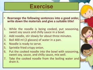 Exercise
• Rearrange the following sentences into a good order,
write down the materials and give a suitable title!
1. While the noodle is being cooked, put seasoning,
sweet soy sauce and chilly sauce in a bowl.
2. Add noodle, stir slowly for about three minutes.
3. Boil 400 ml (2 glasses) of water in a pan.
4. Noodle is ready to serve.
5. Sprinkle fried crispy onion.
6. Put the cooked noodle into the bowl with seasoning,
sweet soy, sauce, and chilly sauce, mix well.
7. Take the cooked noodle from the boiling water and
drain it.
 