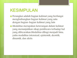 KESIMPULAN
 Perangkai adalah bagian kalimat yang berfungsi
menghubungkan bagian kalimat yang satu
dengan bagian-bagian kalimat yang lain
 Modalitas merupakan keterangan dalam kalimat
yang menunjukkan sikap pembicara terhadap hal
yang dibicarakan.Modalitas dibagi menjadi lima,
yaitu modalitas intensioal, epistemik, deontik,
dinamik, dan aletis.
 