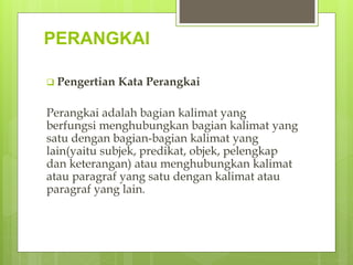 PERANGKAI
 Pengertian Kata Perangkai
Perangkai adalah bagian kalimat yang
berfungsi menghubungkan bagian kalimat yang
satu dengan bagian-bagian kalimat yang
lain(yaitu subjek, predikat, objek, pelengkap
dan keterangan) atau menghubungkan kalimat
atau paragraf yang satu dengan kalimat atau
paragraf yang lain.
 