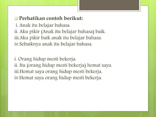  Perhatikan contoh berikut:
i. Anak itu belajar bahasa.
ii. Aku pikir (Anak itu belajar bahasa) baik.
iii.Aku pikir baik anak itu belajar bahasa.
iv.Sebaiknya anak itu belajar bahasa.
i. Orang hidup mesti bekerja.
ii. Itu (orang hidup mesti bekerja) hemat saya.
iii.Hemat saya orang hidup mesti bekerja.
iv.Hemat saya orang hidup mesti bekerja.
 