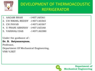 Department of
Mechanical Engineering
1. AAGAM SHAH -14071A0361
2. CH NIKHIL REDDY -14071A0365
3. CH PAVAN -14071A0367
4. U PHANI ABHINAV -14071A03A8
5. VAISHALI DAS -14071A03B0
Under the guidance of :
Dr. B. Satyanarayana,
Professor,
Department Of Mechanical Engineering,
VNR VJIET
DEVELOPMENT OF THERMOACOUSTIC
REFRIGERATOR
 