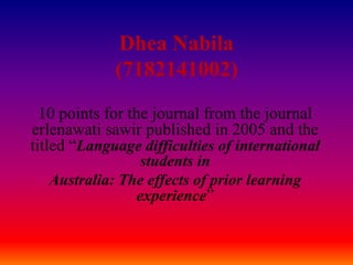 Dhea Nabila
(7182141002)
10 points for the journal from the journal
erlenawati sawir published in 2005 and the
titled “Language difficulties of international
students in
Australia: The effects of prior learning
experience”
 