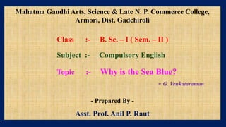 Mahatma Gandhi Arts, Science & Late N. P. Commerce College,
Armori, Dist. Gadchiroli
Class :- B. Sc. – I ( Sem. – II )
Subject :- Compulsory English
Topic :- Why is the Sea Blue?
- G. Venkataraman
- Prepared By -
Asst. Prof. Anil P. Raut
 