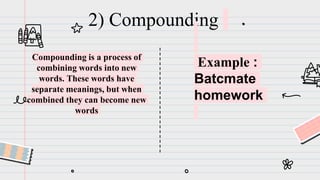 2) Compounding
Compounding is a process of
combining words into new
words. These words have
separate meanings, but when
combined they can become new
words
Example :
Batcmate
homework
 
