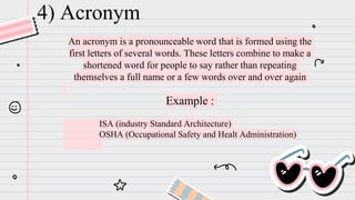 An acronym is a pronounceable word that is formed using the
first letters of several words. These letters combine to make a
shortened word for people to say rather than repeating
themselves a full name or a few words over and over again
Example :
ISA (industry Standard Architecture)
OSHA (Occupational Safety and Healt Administration)
4) Acronym
 