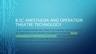 B.SC ANESTHESIA AND OPERATION
THEATRE TECHNOLOGY
.. B.SC. IN ANESTHESIA AND OPERATION THEATRE TECHNOLOGY IS
AN UNDERGRADUATE DEGREE PROGRAM OFFERED BY SWAMI
VIVEKANAND OF PARAMEDICAL COLLEGE THAT FOCUSES ON THE
TRAINING STUDENTS TO BECOME SKILLED PROFESSIONALS IN
ANESTHESIA AND OPERATION THEATRE MANAGEMENT.
 