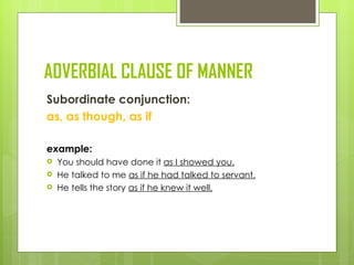 ADVERBIAL CLAUSE OF MANNER
Subordinate conjunction:
as, as though, as if

example:
   You should have done it as I showed you.
   He talked to me as if he had talked to servant.
   He tells the story as if he knew it well.
 
