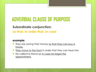 ADVERBIAL CLAUSE OF PURPOSE
Subordinate conjunction:
so that, in order that, in case

example:
   They are saving their money so that they can buy a
    house.
   They move to the front in order that they can hear him.
   He called his friend up in case he forgot the
    appointment.
 