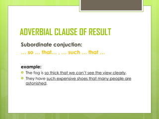 ADVERBIAL CLAUSE OF RESULT
Subordinate conjuction:
… so … that… , … such … that …

example:
   The fog is so thick that we can’t see the view clearly.
   They have such expensive shoes that many people are
    astonished.
 