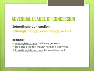 ADVERBIAL CLAUSE OF CONCESSION
Subordinate conjunction:
although, though, even though, even if

example:
   Although he is poor, he is very generous.
   He passed the test though he didn’t study well.
   Even though he was sick, he went to school.
 
